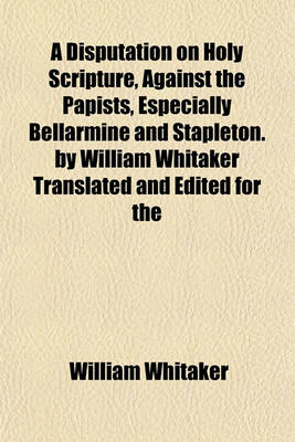 Book cover for A Disputation on Holy Scripture, Against the Papists, Especially Bellarmine and Stapleton. by William Whitaker Translated and Edited for the