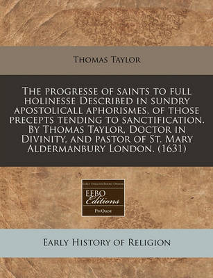 Book cover for The Progresse of Saints to Full Holinesse Described in Sundry Apostolicall Aphorismes, of Those Precepts Tending to Sanctification. by Thomas Taylor, Doctor in Divinity, and Pastor of St. Mary Aldermanbury London. (1631)
