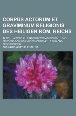 Cover of Corpus Actorum Et Graviminum Religionis Des Heiligen ROM. Reichs; In Sich Haltend Alle Nach Rysswyckischen U. Bad. Friedens-Schluss Vorgekommene ... Religions-Beschwerden ...