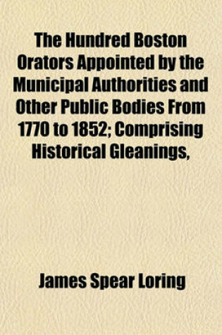 Cover of The Hundred Boston Orators Appointed by the Municipal Authorities and Other Public Bodies from 1770 to 1852; Comprising Historical Gleanings,