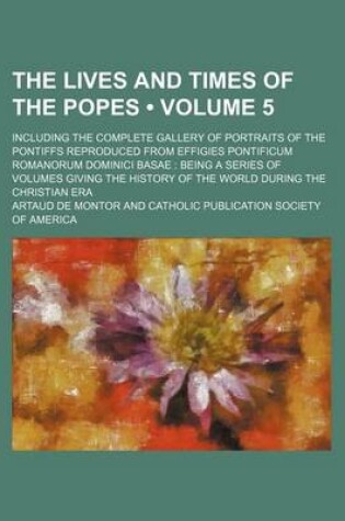 Cover of The Lives and Times of the Popes (Volume 5); Including the Complete Gallery of Portraits of the Pontiffs Reproduced from Effigies Pontificum Romanorum Dominici Basae Being a Series of Volumes Giving the History of the World During the Christian Era