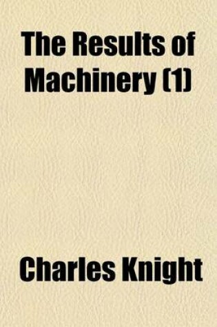 Cover of The Results of Machinery (Volume 1); Namely, Cheap Production and Increased Employment Exhibited Being an Address to the Working-Men of the United Kingdom