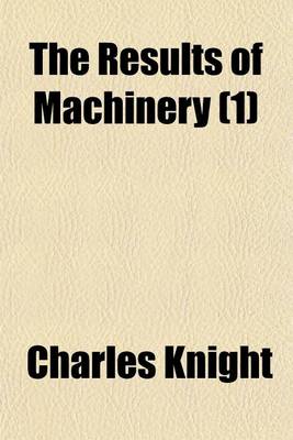 Book cover for The Results of Machinery (Volume 1); Namely, Cheap Production and Increased Employment Exhibited Being an Address to the Working-Men of the United Kingdom