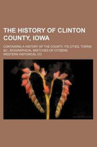 Cover of The History of Clinton County, Iowa; Containing a History of the County, Its Cities, Towns &C., Biographical Sketches of Citizens