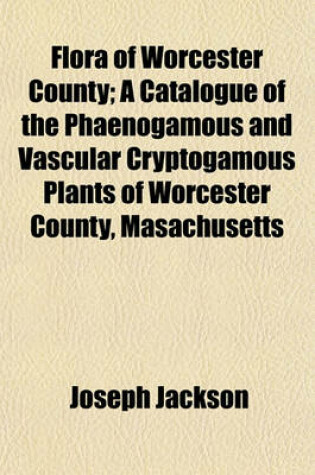 Cover of Flora of Worcester County; A Catalogue of the Phaenogamous and Vascular Cryptogamous Plants of Worcester County, Masachusetts