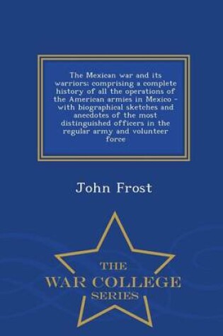 Cover of The Mexican War and Its Warriors; Comprising a Complete History of All the Operations of the American Armies in Mexico - With Biographical Sketches and Anecdotes of the Most Distinguished Officers in the Regular Army and Volunteer Force - War College Series