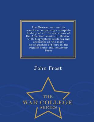 Book cover for The Mexican War and Its Warriors; Comprising a Complete History of All the Operations of the American Armies in Mexico - With Biographical Sketches and Anecdotes of the Most Distinguished Officers in the Regular Army and Volunteer Force - War College Series