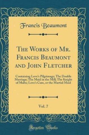 Cover of The Works of Mr. Francis Beaumont and John Fletcher, Vol. 7: Containing Love's Pilgrimage; The Double Marriage; The Maid in the Mill; The Knight of Malta; Love's Cure, or the Martial Maid (Classic Reprint)