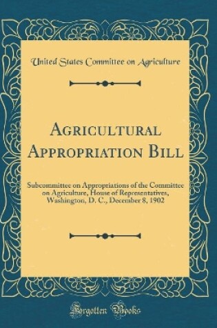 Cover of Agricultural Appropriation Bill: Subcommittee on Appropriations of the Committee on Agriculture, House of Representatives, Washington, D. C., December 8, 1902 (Classic Reprint)