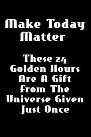 Cover of Make Today Matter... These 24 Golden Hours Are a Gift from the Universe Given Just Once