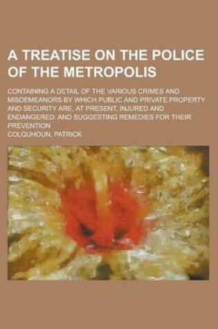 Cover of A Treatise on the Police of the Metropolis; Containing a Detail of the Various Crimes and Misdemeanors by Which Public and Private Property and Secu