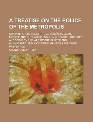 Book cover for A Treatise on the Police of the Metropolis; Containing a Detail of the Various Crimes and Misdemeanors by Which Public and Private Property and Secu
