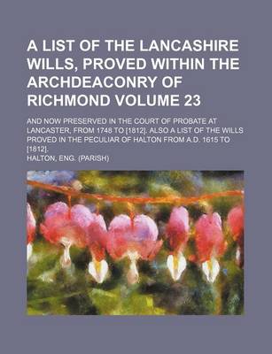 Book cover for A List of the Lancashire Wills, Proved Within the Archdeaconry of Richmond Volume 23; And Now Preserved in the Court of Probate at Lancaster, from 1748 to [1812]. Also a List of the Wills Proved in the Peculiar of Halton from A.D. 1615 to [1812].