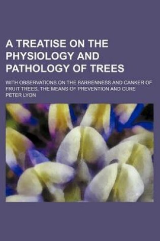 Cover of A Treatise on the Physiology and Pathology of Trees; With Observations on the Barrenness and Canker of Fruit Trees, the Means of Prevention and Cure