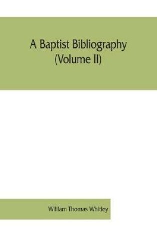 Cover of A Baptist bibliography (Volume II); being a register of the chief materials for Baptist history, whether in manuscript or in print, preserved in England, Wales, and Ireland.