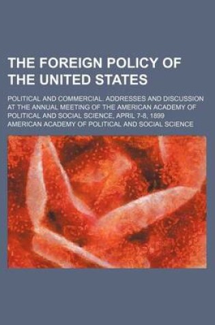 Cover of The Foreign Policy of the United States; Political and Commercial. Addresses and Discussion at the Annual Meeting of the American Academy of Political and Social Science, April 7-8, 1899