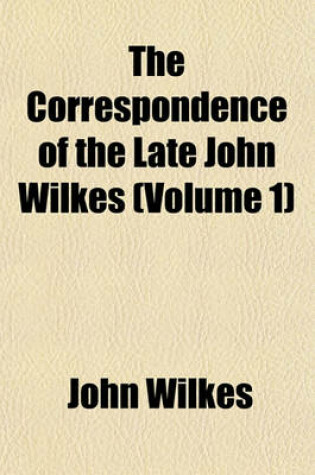 Cover of The Correspondence of the Late John Wilkes (Volume 1); With His Friends, Printed from the Original Manuscripts, in Which Are Introduced Memoirs of His Life