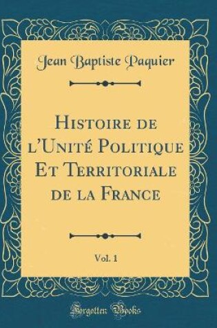 Cover of Histoire de l'Unite Politique Et Territoriale de la France, Vol. 1 (Classic Reprint)