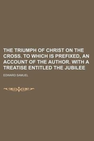 Cover of The Triumph of Christ on the Cross. to Which Is Prefixed, an Account of the Author. with a Treatise Entitled the Jubilee