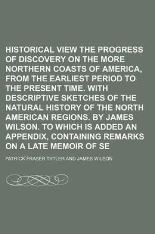 Cover of Historical View of the Progress of Discovery on the More Northern Coasts of America, from the Earliest Period to the Present Time. with Descriptive Sketches of the Natural History of the North American Regions. by James Wilson. to Which Is Added an