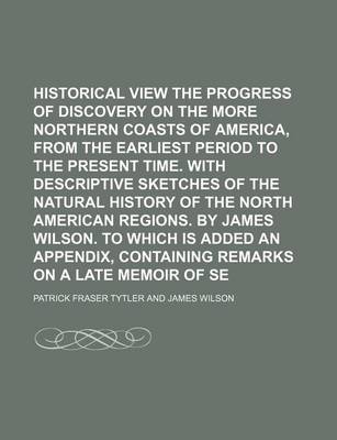 Book cover for Historical View of the Progress of Discovery on the More Northern Coasts of America, from the Earliest Period to the Present Time. with Descriptive Sketches of the Natural History of the North American Regions. by James Wilson. to Which Is Added an