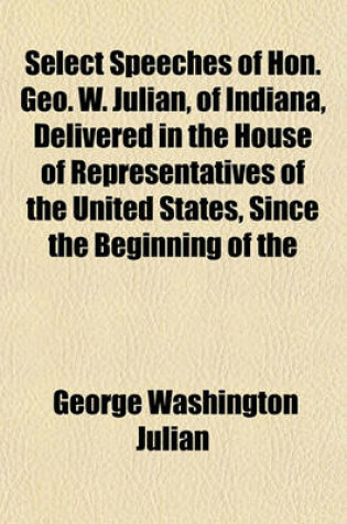 Cover of Select Speeches of Hon. Geo. W. Julian, of Indiana, Delivered in the House of Representatives of the United States, Since the Beginning of the