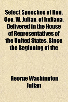 Book cover for Select Speeches of Hon. Geo. W. Julian, of Indiana, Delivered in the House of Representatives of the United States, Since the Beginning of the