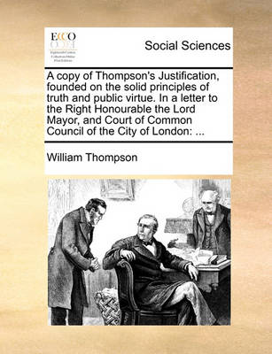 Book cover for A copy of Thompson's Justification, founded on the solid principles of truth and public virtue. In a letter to the Right Honourable the Lord Mayor, and Court of Common Council of the City of London