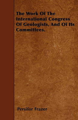 Book cover for The Work Of The International Congress Of Geologists, And Of Its Committees.