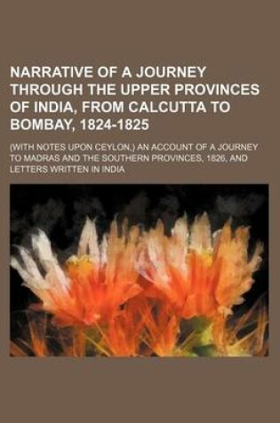 Cover of Narrative of a Journey Through the Upper Provinces of India, from Calcutta to Bombay, 1824-1825 (Volume 3); (With Notes Upon Ceylon, ) an Account of a Journey to Madras and the Southern Provinces, 1826, and Letters Written in India