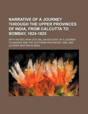 Book cover for Narrative of a Journey Through the Upper Provinces of India, from Calcutta to Bombay, 1824-1825 (Volume 3); (With Notes Upon Ceylon, ) an Account of a Journey to Madras and the Southern Provinces, 1826, and Letters Written in India