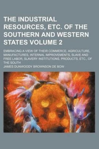 Cover of The Industrial Resources, Etc. of the Southern and Western States Volume 2; Embracing a View of Their Commerce, Agriculture, Manufactures, Internal Improvements, Slave and Free Labor, Slavery Institutions, Products, Etc., of the South