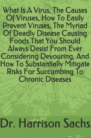 Cover of What Is A Virus, The Causes Of Viruses, How To Easily Prevent Viruses, The Myriad Of Deadly Disease Causing Foods That You Should Always Desist From Ever Considering Devouring, And How To Substantially Mitigate Risks For Succumbing To Chronic Diseases