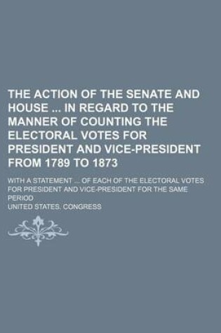 Cover of The Action of the Senate and House in Regard to the Manner of Counting the Electoral Votes for President and Vice-President from 1789 to 1873; With a Statement ... of Each of the Electoral Votes for President and Vice-President for the Same Period