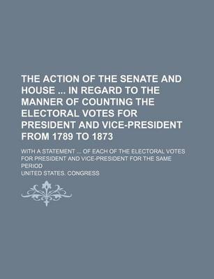 Book cover for The Action of the Senate and House in Regard to the Manner of Counting the Electoral Votes for President and Vice-President from 1789 to 1873; With a Statement ... of Each of the Electoral Votes for President and Vice-President for the Same Period