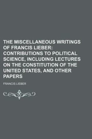 Cover of The Miscellaneous Writings of Francis Lieber (Volume 2); Contributions to Political Science, Including Lectures on the Constitution of the United States, and Other Papers