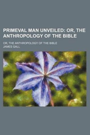 Cover of Primeval Man Unveiled; Or, the Anthropology of the Bible. Or, the Anthropology of the Bible