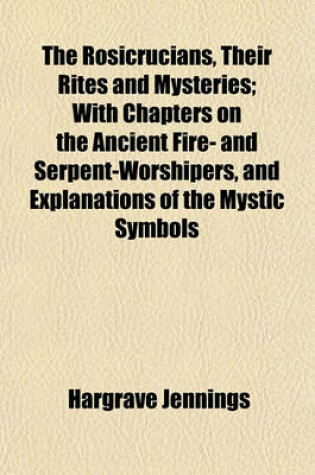 Cover of The Rosicrucians, Their Rites and Mysteries; With Chapters on the Ancient Fire- And Serpent-Worshipers, and Explanations of the Mystic Symbols