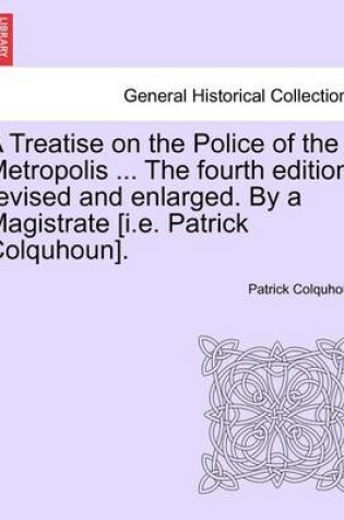 Cover of A Treatise on the Police of the Metropolis ... the Fourth Edition, Revised and Enlarged. by a Magistrate [I.E. Patrick Colquhoun].
