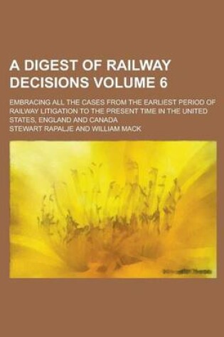 Cover of A Digest of Railway Decisions; Embracing All the Cases from the Earliest Period of Railway Litigation to the Present Time in the United States, England and Canada Volume 6