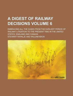 Book cover for A Digest of Railway Decisions; Embracing All the Cases from the Earliest Period of Railway Litigation to the Present Time in the United States, England and Canada Volume 6