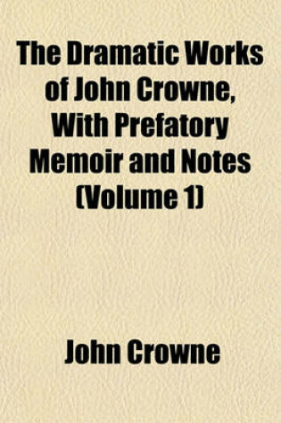 Cover of The Dramatic Works of John Crowne, with Prefatory Memoir and Notes (Volume 1)