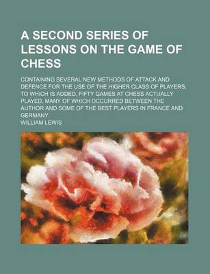 Book cover for A Second Series of Lessons on the Game of Chess; Containing Several New Methods of Attack and Defence for the Use of the Higher Class of Players to Which Is Added, Fifty Games at Chess Actually Played, Many of Which Occurred Between the Author and Some of