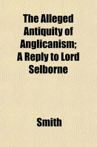 Cover of The Alleged Antiquity of Anglicanism; A Reply to Lord Selborne