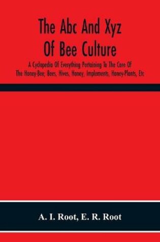 Cover of The Abc And Xyz Of Bee Culture; A Cyclopedia Of Everything Pertaining To The Care Of The Honey-Bee; Bees, Hives, Honey, Implements, Honey-Plants, Etc. Facts Gleaned From The Experience Of Thousands Of Bee-Keepers, And Afterward Verified In Our Apiary