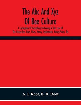 Book cover for The Abc And Xyz Of Bee Culture; A Cyclopedia Of Everything Pertaining To The Care Of The Honey-Bee; Bees, Hives, Honey, Implements, Honey-Plants, Etc. Facts Gleaned From The Experience Of Thousands Of Bee-Keepers, And Afterward Verified In Our Apiary