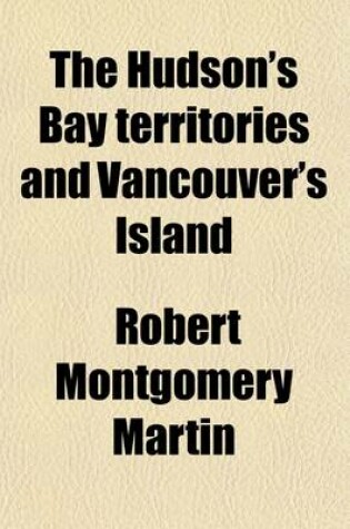 Cover of The Hudson's Bay Territories and Vancouver's Island; With an Exposition of the Chartered Rights, Conduct, and Policy of the Hon'ble Hudson's Bay Corporation