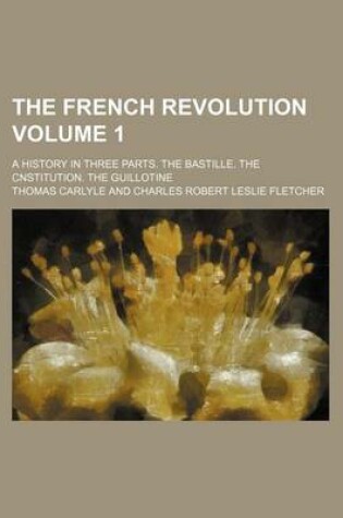 Cover of The French Revolution; A History in Three Parts. the Bastille. the Cnstitution. the Guillotine Volume 1