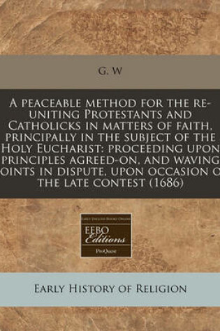 Cover of A Peaceable Method for the Re-Uniting Protestants and Catholicks in Matters of Faith, Principally in the Subject of the Holy Eucharist