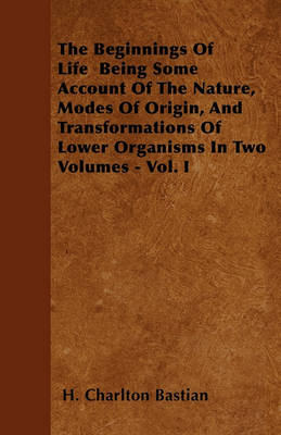 Book cover for The Beginnings Of Life Being Some Account Of The Nature, Modes Of Origin, And Transformations Of Lower Organisms In Two Volumes - Vol. I